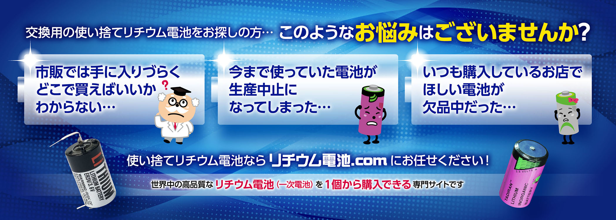 交換用の使い捨てリチウム電池をお探しの方… このようなお悩みはございませんか?　市販では手に入りづらくどこで買えばいいかわからない…　今まで使っていた電池が生産中止になってしまった…　いつも購入しているお店でほしい電池が欠品中だった…　使い捨てリチウム電池なら リチウム電池.com にお任せください!　世界中の高品質なリチウム電池（一次電池）を1個から購入できる専門サイトです